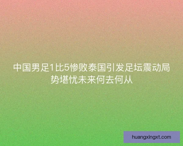 中国男足1比5惨败泰国引发足坛震动局势堪忧未来何去何从