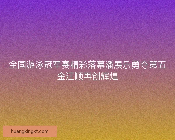 全国游泳冠军赛精彩落幕潘展乐勇夺第五金汪顺再创辉煌