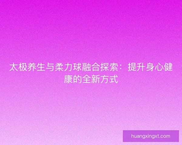 太极养生与柔力球融合探索：提升身心健康的全新方式