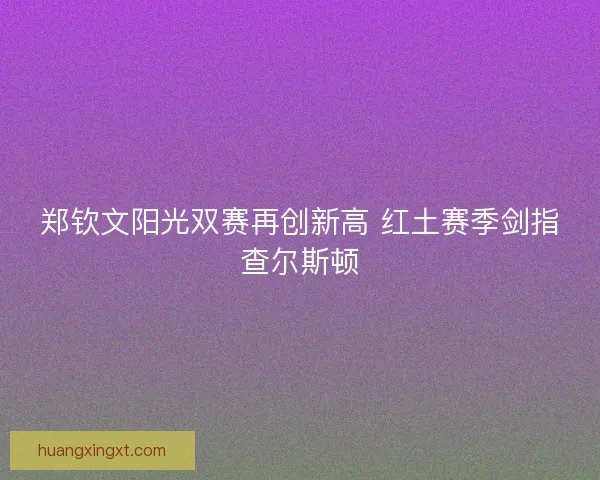 郑钦文阳光双赛再创新高 红土赛季剑指查尔斯顿