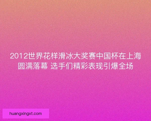 2012世界花样滑冰大奖赛中国杯在上海圆满落幕 选手们精彩表现引爆全场