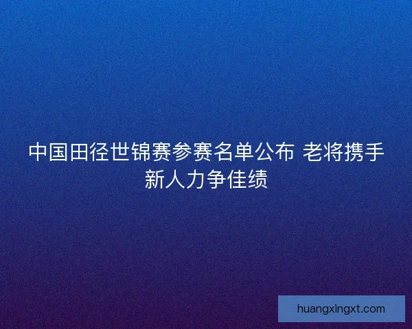 中国田径世锦赛参赛名单公布 老将携手新人力争佳绩 中国田径世锦赛参赛名单公布 老将携手新人力争佳绩