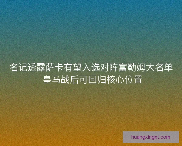 名记透露萨卡有望入选对阵富勒姆大名单 皇马战后可回归核心位置