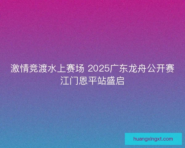 激情竞渡水上赛场 2025广东龙舟公开赛江门恩平站盛启