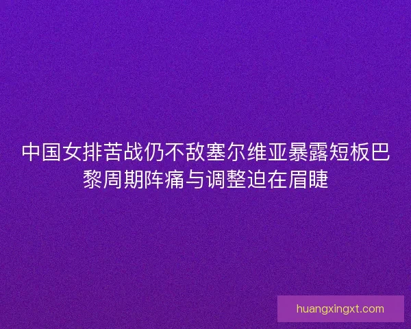 中国女排苦战仍不敌塞尔维亚暴露短板巴黎周期阵痛与调整迫在眉睫