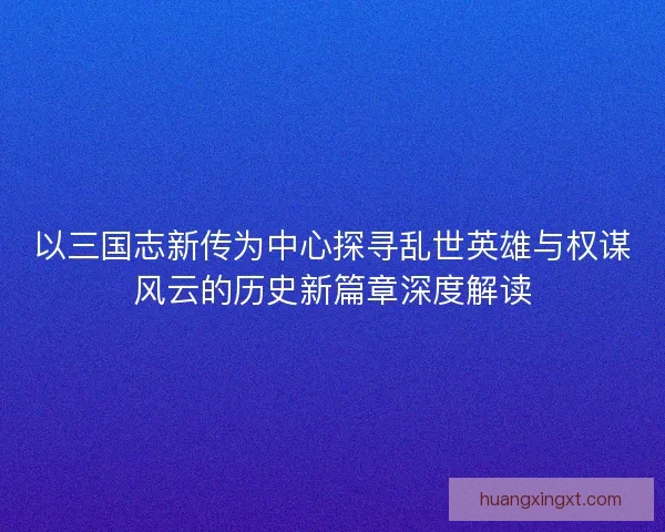 以三国志新传为中心探寻乱世英雄与权谋风云的历史新篇章深度解读