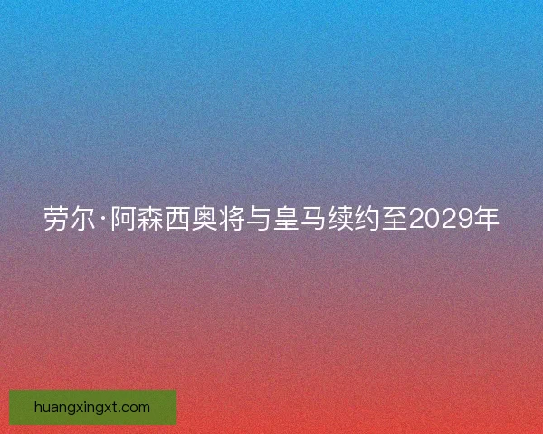 劳尔·阿森西奥将与皇马续约至2029年