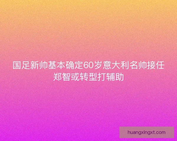 国足新帅基本确定60岁意大利名帅接任郑智或转型打辅助 国足新帅基本确定60岁意大利名帅接任郑智或转型打辅助