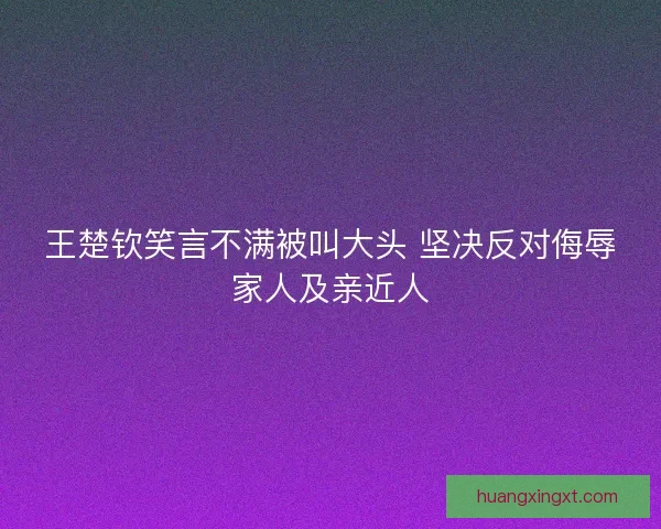 王楚钦笑言不满被叫大头 坚决反对侮辱家人及亲近人