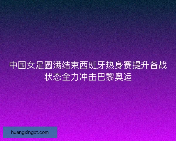 中国女足圆满结束西班牙热身赛提升备战状态全力冲击巴黎奥运
