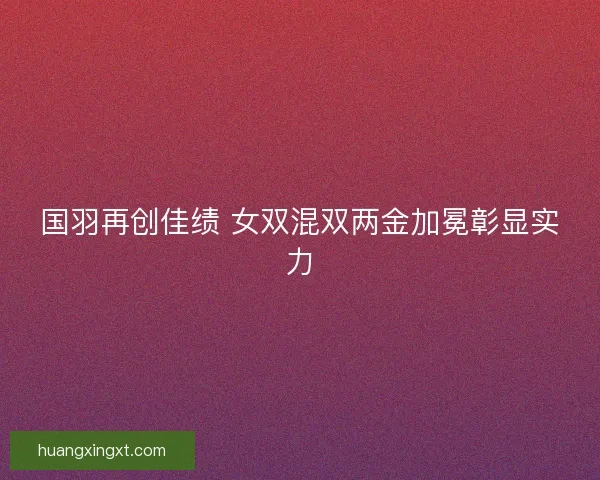 国羽再创佳绩 女双混双两金加冕彰显实力