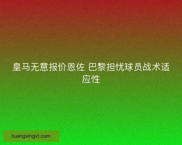 皇马无意报价恩佐 巴黎担忧球员战术适应性