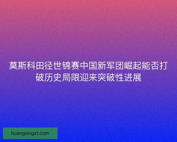 莫斯科田径世锦赛中国新军团崛起能否打破历史局限迎来突破性进展 莫斯科田径世锦赛中国新军团崛起能否打破历史局限迎来突破性进展