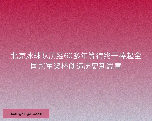 北京冰球队历经60多年等待终于捧起全国冠军奖杯创造历史新篇章 北京冰球队历经60多年等待终于捧起全国冠军奖杯创造历史新篇章