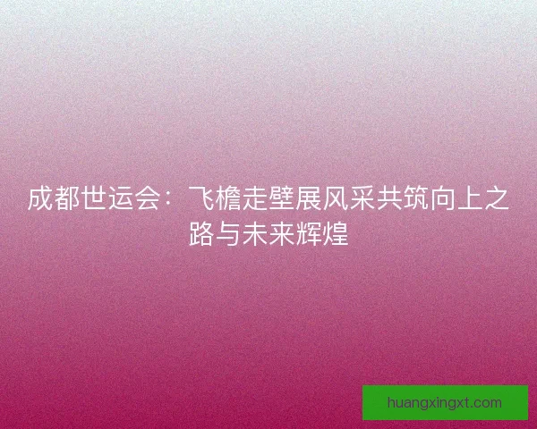 成都世运会：飞檐走壁展风采共筑向上之路与未来辉煌
