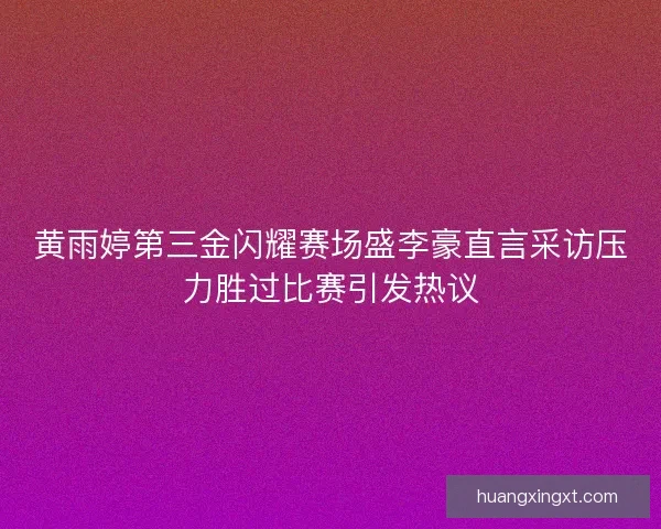 黄雨婷第三金闪耀赛场盛李豪直言采访压力胜过比赛引发热议