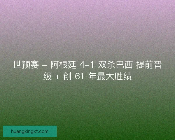 世预赛 - 阿根廷 4-1 双杀巴西 提前晋级 + 创 61 年最大胜绩