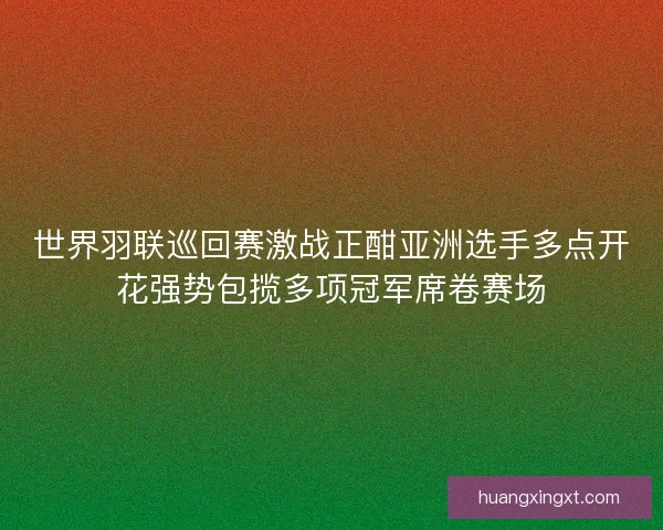 世界羽联巡回赛激战正酣亚洲选手多点开花强势包揽多项冠军席卷赛场 世界羽联巡回赛激战正酣亚洲选手多点开花强势包揽多项冠军席卷赛场